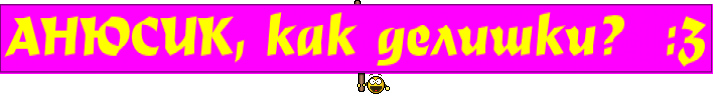АНЮСИК, как делишки?  :3